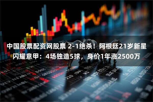 中国股票配资网股票 2-1绝杀！阿根廷21岁新星闪耀意甲：4场独造5球，身价1年涨2500万