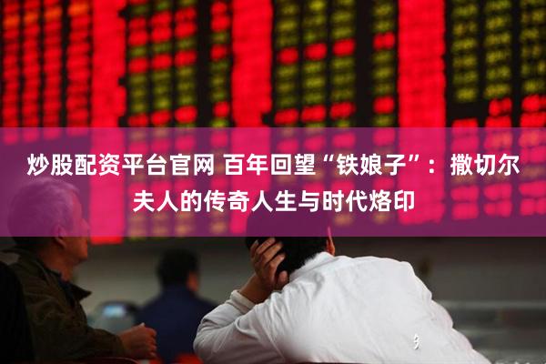 炒股配资平台官网 百年回望“铁娘子”：撒切尔夫人的传奇人生与时代烙印