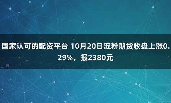 国家认可的配资平台 10月20日淀粉期货收盘上涨0.29%，报2380元