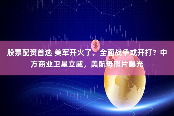 股票配资首选 美军开火了，全面战争或开打？中方商业卫星立威，美航母照片曝光