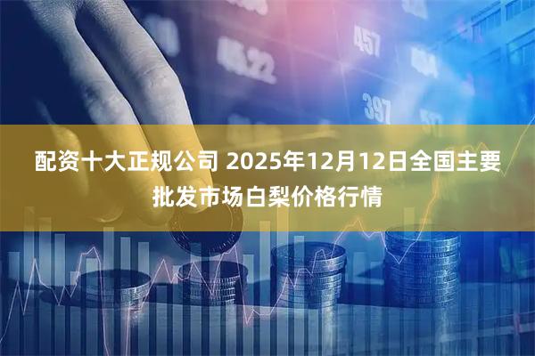 配资十大正规公司 2025年12月12日全国主要批发市场白梨价格行情